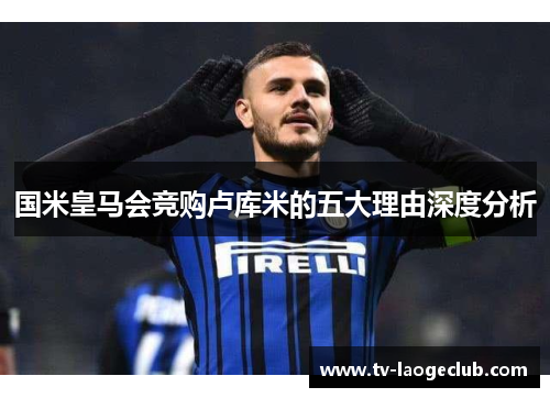 国米皇马会竞购卢库米的五大理由深度分析