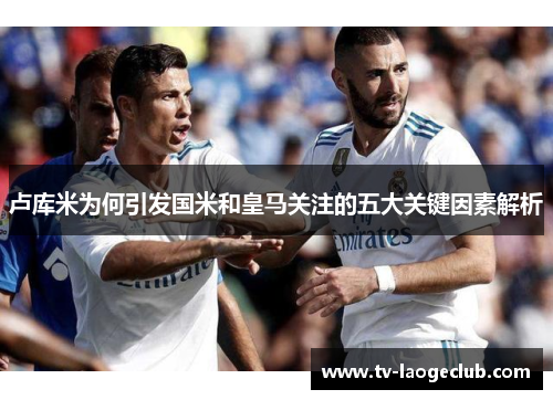 卢库米为何引发国米和皇马关注的五大关键因素解析