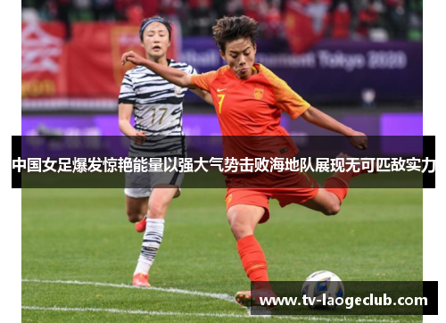 中国女足爆发惊艳能量以强大气势击败海地队展现无可匹敌实力