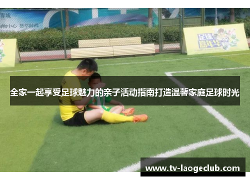 全家一起享受足球魅力的亲子活动指南打造温馨家庭足球时光