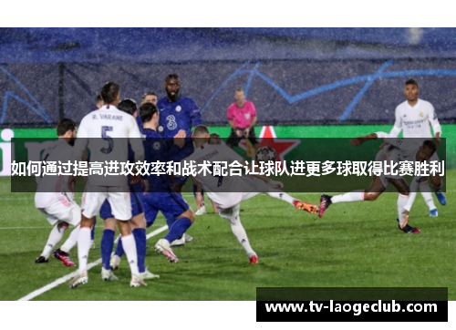 如何通过提高进攻效率和战术配合让球队进更多球取得比赛胜利
