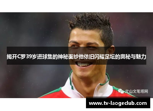揭开C罗39岁进球集的神秘面纱他依旧闪耀足坛的奥秘与魅力