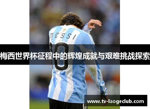梅西世界杯征程中的辉煌成就与艰难挑战探索