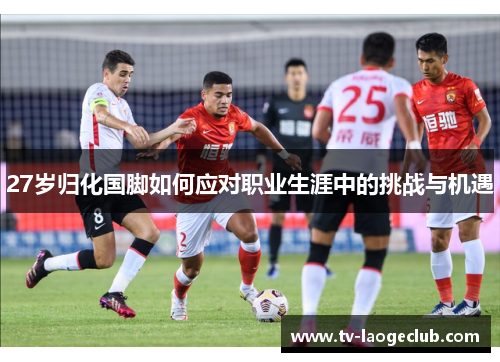 27岁归化国脚如何应对职业生涯中的挑战与机遇