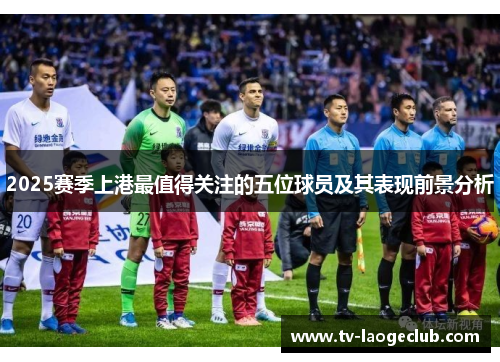 2025赛季上港最值得关注的五位球员及其表现前景分析