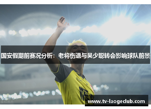 国安假期前赛况分析：老将伤退与吴少聪转会影响球队前景
