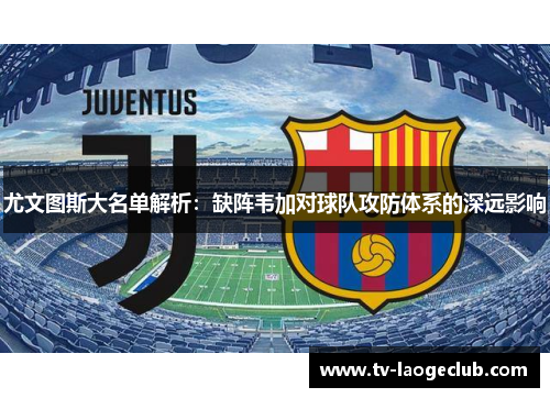 尤文图斯大名单解析：缺阵韦加对球队攻防体系的深远影响