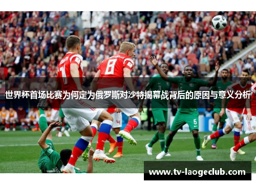 世界杯首场比赛为何定为俄罗斯对沙特揭幕战背后的原因与意义分析
