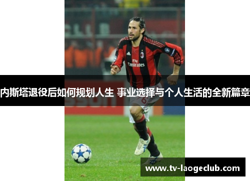 内斯塔退役后如何规划人生 事业选择与个人生活的全新篇章