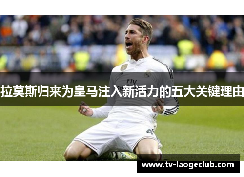拉莫斯归来为皇马注入新活力的五大关键理由