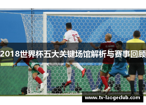 2018世界杯五大关键场馆解析与赛事回顾