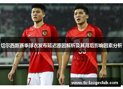 切尔西新赛季球衣发布延迟原因解析及其背后影响因素分析