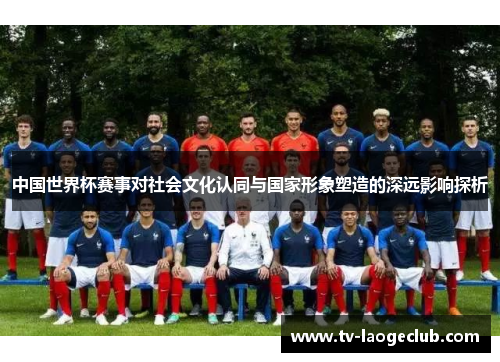 中国世界杯赛事对社会文化认同与国家形象塑造的深远影响探析