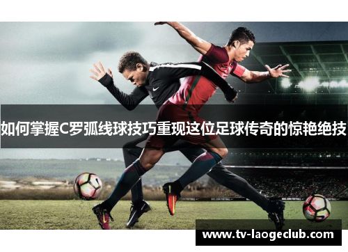如何掌握C罗弧线球技巧重现这位足球传奇的惊艳绝技