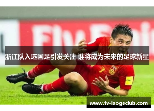 浙江队入选国足引发关注 谁将成为未来的足球新星