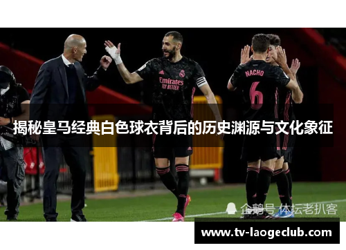 揭秘皇马经典白色球衣背后的历史渊源与文化象征