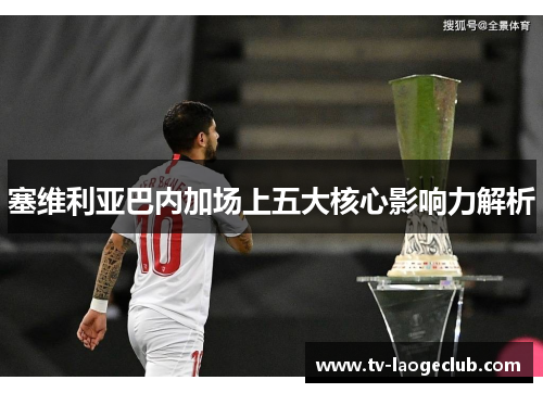 塞维利亚巴内加场上五大核心影响力解析