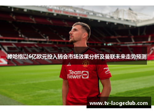 滕哈格以6亿欧元投入转会市场效果分析及曼联未来走势预测