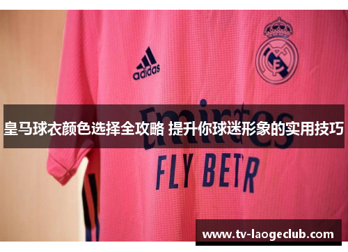 皇马球衣颜色选择全攻略 提升你球迷形象的实用技巧