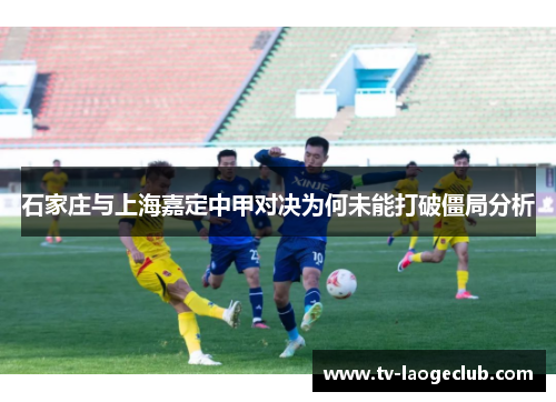 石家庄与上海嘉定中甲对决为何未能打破僵局分析