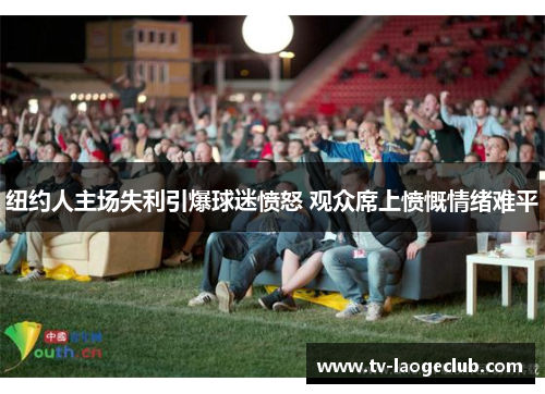 纽约人主场失利引爆球迷愤怒 观众席上愤慨情绪难平