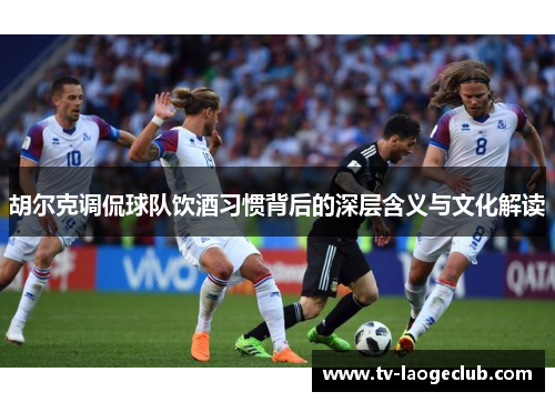 胡尔克调侃球队饮酒习惯背后的深层含义与文化解读