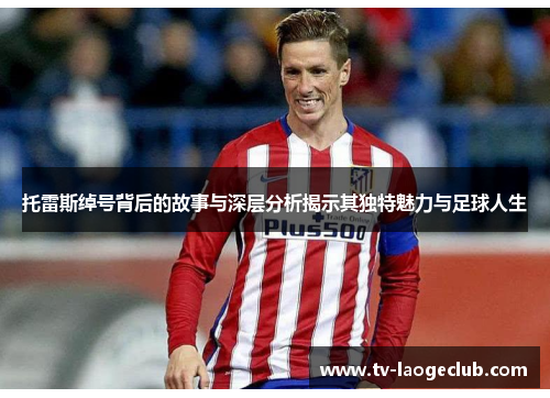 托雷斯绰号背后的故事与深层分析揭示其独特魅力与足球人生