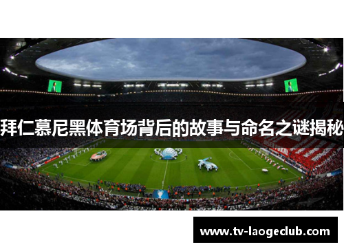 拜仁慕尼黑体育场背后的故事与命名之谜揭秘