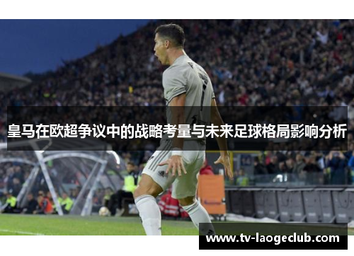 皇马在欧超争议中的战略考量与未来足球格局影响分析