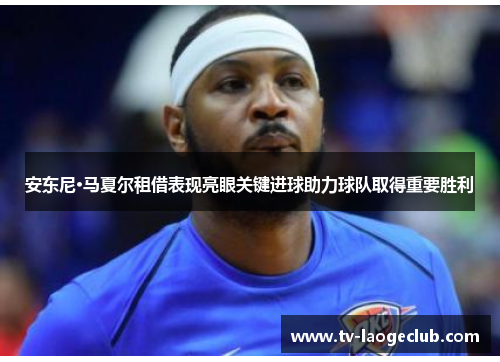 安东尼·马夏尔租借表现亮眼关键进球助力球队取得重要胜利