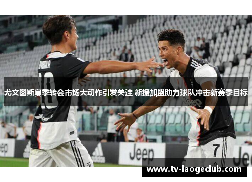 尤文图斯夏季转会市场大动作引发关注 新援加盟助力球队冲击新赛季目标