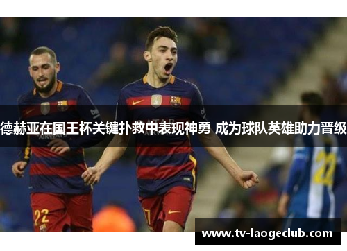 德赫亚在国王杯关键扑救中表现神勇 成为球队英雄助力晋级