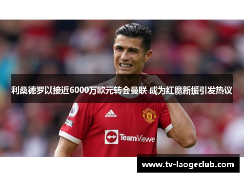 利桑德罗以接近6000万欧元转会曼联 成为红魔新援引发热议