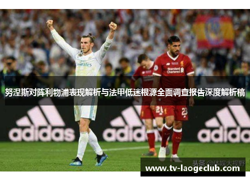 努涅斯对阵利物浦表现解析与法甲低迷根源全面调查报告深度解析稿