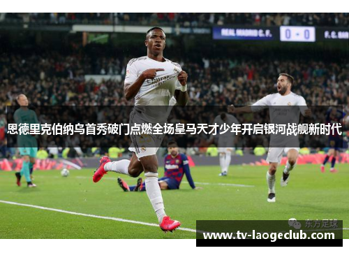 恩德里克伯纳乌首秀破门点燃全场皇马天才少年开启银河战舰新时代