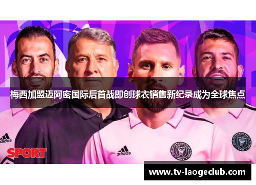 梅西加盟迈阿密国际后首战即创球衣销售新纪录成为全球焦点