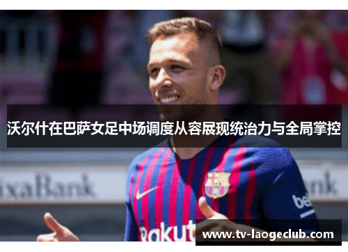 沃尔什在巴萨女足中场调度从容展现统治力与全局掌控 沃尔什在巴萨女足中场调度从容展现统治力与全局掌控