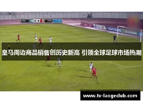 皇马周边商品销售创历史新高 引领全球足球市场热潮