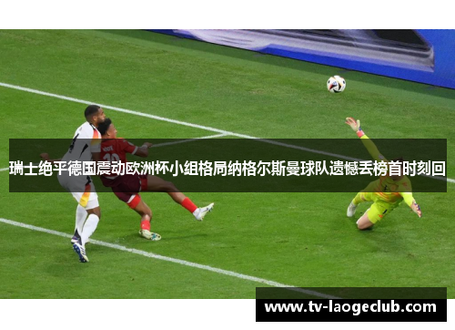 瑞士绝平德国震动欧洲杯小组格局纳格尔斯曼球队遗憾丢榜首时刻回 瑞士绝平德国震动欧洲杯小组格局纳格尔斯曼球队遗憾丢榜首时刻回