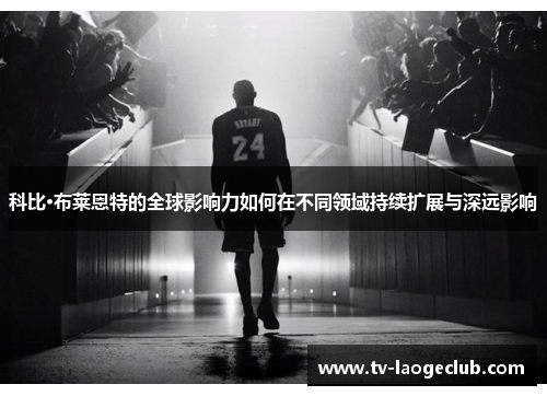 科比·布莱恩特的全球影响力如何在不同领域持续扩展与深远影响 科比·布莱恩特的全球影响力如何在不同领域持续扩展与深远影响